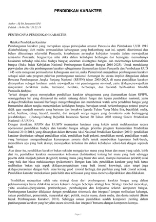 PENDIDIKAN KARAKTER
Author : Hj Sri Suryantini SPd
Publish : 16-06-2011 20:22:19
PENTINGNYA PENDIDIKAN KARAKTER
Hakikat Pendidikan Karakter
Pembangunan karakter yang merupakan upaya perwujudan amanat Pancasila dan Pembukaan UUD 1945
dilatarbelakangi oleh realita permasalahan kebangsaan yang berkembang saat ini, seperti: disorientasi dan
belum dihayatinya nilai-nilai Pancasila; keterbatasan perangkat kebijakan terpadu dalam mewujudkan
nilai-nilai Pancasila; bergesernya nilai etika dalam kehidupan berbangsa dan bernegara; memudarnya
kesadaran terhadap nilai-nilai budaya bangsa; ancaman disintegrasi bangsa; dan melemahnya kemandirian
bangsa (Buku Induk Kebijakan Nasional Pembangunan Karakter Bangsa 2010-2025). Untuk mendukung
perwujudan cita-cita pembangunan karakter sebagaimana diamanatkan dalam Pancasila dan Pembukaan UUD
1945 serta mengatasi permasalahan kebangsaan saat ini, maka Pemerintah menjadikan pembangunan karakter
sebagai salah satu program prioritas pembangunan nasional. Semangat itu secara implisit ditegaskan dalam
Rencana Pembangunan Jangka Panjang Nasional (RPJPN) tahun 2005-2025, di mana pendidikan karakter
ditempatkan sebagai landasan untuk mewujudkan visi pembangunan nasional, yaitu &ldquo;mewujudkan
masyarakat berakhlak mulia, bermoral, beretika, berbudaya, dan beradab berdasarkan falsafah
Pancasila.&rdquo;
Terkait dengan upaya mewujudkan pendidikan karakter sebagaimana yang diamanatkan dalam RPJPN,
sesungguhnya hal yang dimaksud itu sudah tertuang dalam fungsi dan tujuan pendidikan nasional, yaitu
&ldquo;Pendidikan nasional berfungsi mengembangkan dan membentuk watak serta peradaban bangsa yang
bermartabat dalam rangka mencerdaskan kehidupan bangsa, bertujuan untuk berkembangnya potensi peserta
didik agar menjadi manusia yang beriman dan bertakwa kepada Tuhan Yang Maha Esa, berakhlak mulia,
sehat, berilmu, cakap, kreatif, mandiri, dan menjadi warga negara yang demokratis serta bertanggung
jawab&rdquo; (Undang-Undang Republik Indonesia Nomor 20 Tahun 2003 tentang Sistem Pendidikan
Nasional --UUSPN).
Dengan demikian, RPJPN dan UUSPN merupakan landasan yang kokoh untuk melaksanakan secara
operasional pendidikan budaya dan karakter bangsa sebagai prioritas program Kementerian Pendidikan
Nasional 2010-2014, yang dituangkan dalam Rencana Aksi Nasional Pendidikan Karakter (2010): pendidikan
karakter disebutkan sebagai pendidikan nilai, pendidikan budi pekerti, pendidikan moral, pendidikan watak
yang bertujuan mengembangkan kemampuan peserta didik untuk memberikan keputusan baik-buruk,
memelihara apa yang baik &amp; mewujudkan kebaikan itu dalam kehidupan sehari-hari dengan sepenuh
hati.
Atas dasar itu, pendidikan karakter bukan sekedar mengajarkan mana yang benar dan mana yang salah, lebih
dari itu, pendidikan karakter menanamkan kebiasaan (habituation) tentang hal mana yang baik sehingga
peserta didik menjadi paham (kognitif) tentang mana yang benar dan salah, mampu merasakan (afektif) nilai
yang baik dan biasa melakukannya (psikomotor). Dengan kata lain, pendidikan karakter yang baik harus
melibatkan bukan saja aspek &ldquo;pengetahuan yang baik (moral knowing), akan tetapi juga
&ldquo;merasakan dengan baik atau loving good (moral feeling), dan perilaku yang baik (moral action).
Pendidikan karakter menekankan pada habit atau kebiasaan yang terus-menerus dipraktikkan dan dilakukan.
Pendidikan merupakan salah satu strategi dasar dari pembangunan karakter bangsa yang dalam
pelaksanaannya harus dilakukan secara koheren dengan beberapa strategi lain. Strategi tersebut mencakup,
yaitu sosialisasi/penyadaran, pemberdayaan, pembudayaan dan kerjasama seluruh komponen bangsa.
Pembangunan karakter dilakukan dengan pendekatan sistematik dan integratif dengan melibatkan keluarga,
satuan pendidikan, pemerintah, masyarakat sipil, politik, media massa, dunia usaha, dan dunia industri (Buku
Induk Pembangunan Karakter, 2010). Sehingga satuan pendidikan adalah komponen penting dalam
pembangunan karakter yang berjalan secara sistemik dan integratif bersama dengan komponen lainnya.
Page 1
 