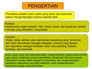 PENGERTIAN
Pendidikan adalah suatu usaha yang sadar dan sistematis
dalam mengembangkan potensi peserta didik.
Budaya:
Keseluruhan sistem berpikir, nilai, moral, norma, dan keyakinan (belief)
manusia yang dihasilkan masyarakat.
Karakter:
Watak, tabiat, akhlak, atau kepribadian seseorang yang terbentuk
dari hasil internalisasi berbagai kebajikan (virtues) yang diyakini
dan digunakan sebagai landasan untuk cara pandang, berpikir,
bersikap, dan bertindak.
Suatu usaha sadar dan sistematis dalam mengembangkan potensi peserta didik
agar mampu melakukan proses internalisasi, menghayati nilai-nilai menjadi
kepribadian mereka dalam bergaul di masyarakat, dan mengembangkan
kehidupan masyarakat yang lebih sejahtera, serta mengembangkan
kehidupan bangsa yang bermartabat.
 