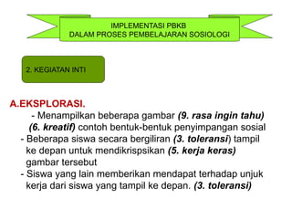 IMPLEMENTASI PBKB
DALAM PROSES PEMBELAJARAN SOSIOLOGI
A.EKSPLORASI.
- Menampilkan beberapa gambar (9. rasa ingin tahu)
(6. kreatif) contoh bentuk-bentuk penyimpangan sosial
- Beberapa siswa secara bergiliran (3. toleransi) tampil
ke depan untuk mendikrispsikan (5. kerja keras)
gambar tersebut
- Siswa yang lain memberikan mendapat terhadap unjuk
kerja dari siswa yang tampil ke depan. (3. toleransi)
2. KEGIATAN INTI
 
