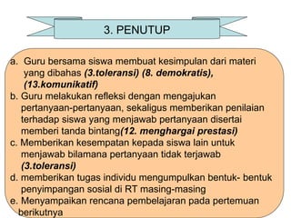 3. PENUTUP
a. Guru bersama siswa membuat kesimpulan dari materi
yang dibahas (3.toleransi) (8. demokratis),
(13.komunikatif)
b. Guru melakukan refleksi dengan mengajukan
pertanyaan-pertanyaan, sekaligus memberikan penilaian
terhadap siswa yang menjawab pertanyaan disertai
memberi tanda bintang(12. menghargai prestasi)
c. Memberikan kesempatan kepada siswa lain untuk
menjawab bilamana pertanyaan tidak terjawab
(3.toleransi)
d. memberikan tugas individu mengumpulkan bentuk- bentuk
penyimpangan sosial di RT masing-masing
e. Menyampaikan rencana pembelajaran pada pertemuan
berikutnya
 