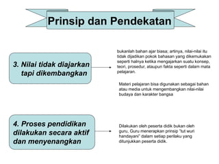 Prinsip dan Pendekatan
3. Nilai tidak diajarkan
tapi dikembangkan
4. Proses pendidikan
dilakukan secara aktif
dan menyenangkan
bukanlah bahan ajar biasa; artinya, nilai-nilai itu
tidak dijadikan pokok bahasan yang dikemukakan
seperti halnya ketika mengajarkan suatu konsep,
teori, prosedur, ataupun fakta seperti dalam mata
pelajaran.
Materi pelajaran bisa digunakan sebagai bahan
atau media untuk mengembangkan nilai-nilai
budaya dan karakter bangsa
Dilakukan oleh peserta didik bukan oleh
guru, Guru menerapkan prinsip ”tut wuri
handayani” dalam setiap perilaku yang
ditunjukkan peserta didik.
 