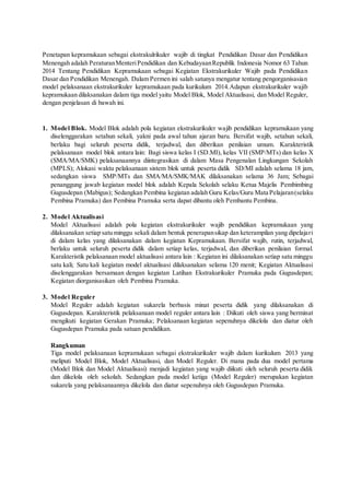 Penetapan kepramukaan sebagai ekstrakulrikuler wajib di tingkat Pendidikan Dasar dan Pendidikan
Menengah adalah PeraturanMenteriPendidikan dan KebudayaanRepublik Indonesia Nomor 63 Tahun
2014 Tentang Pendidikan Kepramukaan sebagai Kegiatan Ekstrakurikuler Wajib pada Pendidikan
Dasar dan Pendidikan Menengah. Dalam Permen ini salah satunya mengatur tentang pengorganisasian
model pelaksanaan ekstrakurikuler kepramukaan pada kurikulum 2014.Adapun ekstrakurikuler wajib
kepramukaan dilaksanakan dalam tiga model yaitu Model Blok, Model Aktualisasi, dan Model Reguler,
dengan penjelasan di bawah ini.
1. Model Blok. Model Blok adalah pola kegiatan ekstrakurikuler wajib pendidikan kepramukaan yang
diselenggarakan setahun sekali, yakni pada awal tahun ajaran baru. Bersifat wajib, setahun sekali,
berlaku bagi seluruh peserta didik, terjadwal, dan diberikan penilaian umum. Karakteristik
pelaksanaan model blok antara lain: Bagi siswa kelas I (SD.MI), kelas VII (SMP/MTs) dan kelas X
(SMA/MA/SMK) pelaksanaannya diintegrasikan di dalam Masa Pengenalan Lingkungan Sekolah
(MPLS); Alokasi waktu pelaksanaan sistem blok untuk peserta didik SD/MI adalah selama 18 jam,
sedangkan siswa SMP/MTs dan SMA/MA/SMK/MAK dilaksanakan selama 36 Jam; Sebagai
penanggung jawab kegiatan model blok adalah Kepala Sekolah selaku Ketua Majelis Pembimbing
Gugusdepan (Mabigus); Sedangkan Pembina kegiatan adalah Guru Kelas/Guru Mata Pelajaran(selaku
Pembina Pramuka) dan Pembina Pramuka serta dapat dibantu oleh Pembantu Pembina.
2. Model Aktualisasi
Model Aktualisasi adalah pola kegiatan ekstrakurikuler wajib pendidikan kepramukaan yang
dilaksanakan setiap satu minggu sekali dalam bentuk penerapansikap dan keterampilan yang dipelajari
di dalam kelas yang dilaksanakan dalam kegiatan Kepramukaan. Bersifat wajib, rutin, terjadwal,
berlaku untuk seluruh peserta didik dalam setiap kelas, terjadwal, dan diberikan penilaian formal.
Karakteristik pelaksanaan model aktualisasi antara lain : Kegiatan ini dilaksanakan setiap satu minggu
satu kali; Satu kali kegiatan model aktualisasi dilaksanakan selama 120 menit; Kegiatan Aktualisasi
diselenggarakan bersamaan dengan kegiatan Latihan Ekstrakurikuler Pramuka pada Gugusdepan;
Kegiatan diorganisasikan oleh Pembina Pramuka.
3. Model Reguler
Model Reguler adalah kegiatan sukarela berbasis minat peserta didik yang dilaksanakan di
Gugusdepan. Karakteristik pelaksanaan model reguler antara lain : Diikuti oleh siswa yang berminat
mengikuti kegiatan Gerakan Pramuka; Pelaksanaan kegiatan sepenuhnya dikelola dan diatur oleh
Gugusdepan Pramuka pada satuan pendidikan.
Rangkuman
Tiga model pelaksanaan kepramukaan sebagai ekstrakurikuler wajib dalam kurikulum 2013 yang
meliputi Model Blok, Model Aktualisasi, dan Model Reguler. Di mana pada dua model pertama
(Model Blok dan Model Aktualisasi) menjadi kegiatan yang wajib diikuti oleh seluruh peserta didik
dan dikelola oleh sekolah. Sedangkan pada model ketiga (Model Reguler) merupakan kegiatan
sukarela yang pelaksanaannya dikelola dan diatur sepenuhnya oleh Gugusdepan Pramuka.
 