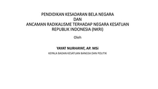 PENDIDIKAN KESADARAN BELA NEGARA
DAN
ANCAMAN RADIKALISME TERHADAP NEGARA KESATUAN
REPUBLIK INDONESIA (NKRI)
Oleh
YAYAT NURHAYAT, AP. MSi
KEPALA BADAN KESATUAN BANGSA DAN POLITIK
 