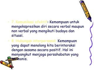 • 7. Komunikasi efektif: Kemampuan untuk
mengekspresikan diri secara verbal maupun
non verbal yang mengikuti budaya dan
situasi.
• 8. Hubungan interpersonal: Kemampuan
yang dapat menolong kita berinteraksi
dengan sesama secara positif. Hal ini
menyangkut menjaga persahabatan yang
harmonis.

 