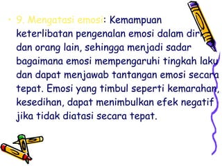 • 9. Mengatasi emosi: Kemampuan
keterlibatan pengenalan emosi dalam diri
dan orang lain, sehingga menjadi sadar
bagaimana emosi mempengaruhi tingkah laku
dan dapat menjawab tantangan emosi secara
tepat. Emosi yang timbul seperti kemarahan,
kesedihan, dapat menimbulkan efek negatif
jika tidak diatasi secara tepat.

 
