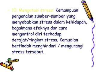 • 10. Mengatasi stress: Kemampuan
pengenalan sumber-sumber yang
menyebabkan stress dalam kehidupan,
bagaimana efeknya dan cara
mengontrol diri terhadap
derajat/tingkat stress. Kemudian
bertindak menghindari / mengurangi
stress tersebut.

 