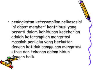 • peningkatan keterampilan psikososial
ini dapat memberi kontribusi yang
berarti dalam kehidupan keseharian
adalah keterampilan mengatasi
masalah perilaku yang berkaitan
dengan ketidak sanggupan mengatasi
stres dan tekanan dalam hidup
dengan baik.

 