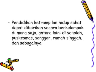 • Pendidikan ketrampilan hidup sehat
dapat diberikan secara berkelompok
di mana saja, antara lain: di sekolah,
puskesmas, sanggar, rumah singgah,
dan sebagainya.

 