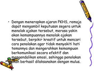 • Dengan menerapkan ajaran PKHS, remaja
dapat mengambil keputusan segera untuk
menolak ajakan tersebut, merasa yakin
akan kemampuannya menolak ajakan
tersebut, berpikir kreatif untuk mencari
cara penolakan agar tidak menyakiti hati
temannya dan mengerahkan kemampuan
berkomunikasi secara efektif dan
mengendalikan emosi, sehingga penolakan
akan berhasil dilaksanakan dengan mulus.

 