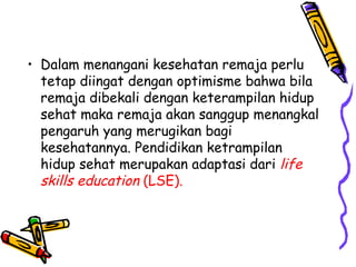 • Dalam menangani kesehatan remaja perlu
tetap diingat dengan optimisme bahwa bila
remaja dibekali dengan keterampilan hidup
sehat maka remaja akan sanggup menangkal
pengaruh yang merugikan bagi
kesehatannya. Pendidikan ketrampilan
hidup sehat merupakan adaptasi dari life
skills education (LSE).

 