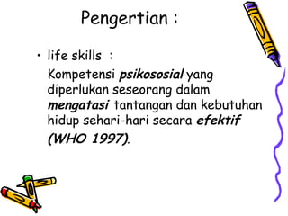Pengertian :
• life skills :
Kompetensi psikososial yang
diperlukan seseorang dalam
mengatasi tantangan dan kebutuhan
hidup sehari-hari secara efektif
(WHO 1997).

 