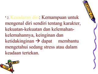• 2. Kesadaran

diri: Kemampuan untuk
mengenal diri sendiri tentang karakter,
kekuatan-kekuatan dan kelemahankelemahannya, keinginan dan
ketidakinginan  dapat membantu
mengetahui sedang stress atau dalam
keadaan tertekan.

 