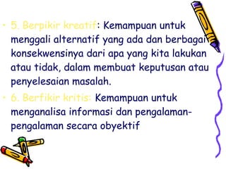 • 5. Berpikir kreatif: Kemampuan untuk
menggali alternatif yang ada dan berbagai
konsekwensinya dari apa yang kita lakukan
atau tidak, dalam membuat keputusan atau
penyelesaian masalah.
• 6. Berfikir kritis: Kemampuan untuk
menganalisa informasi dan pengalamanpengalaman secara obyektif

 