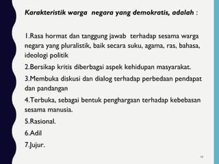 Karakteristik warga negara yang demokratis, adalah :
1.Rasa hormat dan tanggung jawab terhadap sesama warga
negara yang pluralistik, baik secara suku, agama, ras, bahasa,
ideologi politik
2.Bersikap kritis diberbagai aspek kehidupan masyarakat.
3.Membuka diskusi dan dialog terhadap perbedaan pendapat
dan pandangan
4.Terbuka, sebagai bentuk penghargaan terhadap kebebasan
sesama manusia.
5.Rasional.
6.Adil
7.Jujur.
10
 