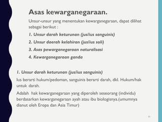 Asas kewarganegaraan.
Unsur-unsur yang menentukan kewarganegaraan, dapat dilihat
sebagai berikut :
1. Unsur darah keturunan (jus/ius sanguinis)
2. Unsur daerah kelahiran (jus/ius soli)
3. Asas pewarganegaraan naturalisasi
4. Kewarganegaraan ganda
1. Unsur darah keturunan (jus/ius sanguinis)
Ius berarti hukum/pedoman, sanguinis berarti darah, dkl. Hukum/hak
untuk darah.
Adalah hak kewarganegaraan yang diperoleh seseorang (individu)
berdasarkan kewarganegaraan ayah atau ibu biologisnya.(umumnya
dianut oleh Eropa dan Asia Timur)
11
 