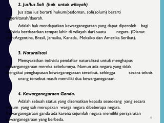 2. Jus/Ius Soli (hak untuk wilayah)
Jus atau ius berarti hukum/pedoman, soli(solum) berarti
negeri/tanah/daerah.
Adalah hak mendapatkan kewarganegaraan yang dapat diperoleh bagi
individu berdasarkan tempat lahir di wilayah dari suatu negara. (Dianut
oleh:Argentina, Brasil, Jamaika, Kanada, Meksiko dan Amerika Serikat).
3. Naturalisasi
Mensyaratkan individu pendaftar naturalisasi untuk menghapus
kewarganegaraan mereka sebelumnya. Namun ada negara yang tidak
mengakui penghapusan kewarganegaraan tersebut, sehingga secara teknis
orang tersebut masih memiliki dua kewarganegaraan.
4. Kewarganegaraan Ganda.
Adalah sebuah status yang disematkan kepada seseorang yang secara
hukum yang sah merupakan warga negara dibeberapa negara.
Kewarganegaraan ganda ada karena sejumlah negara memiliki persyaratan
kewarganegaraan yang berbeda.
12
 