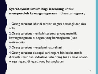 Syarat-syarat umum bagi seseorang untuk
memperoleh kewarganegaraan disuatu negara ;
1.Orang tersebut lahir di teritori negara bersangkutan (ius
soli)
2.Orang tersebut menikahi seseorang yang memiliki
kewarganegaraan di negara yang bersangkutan (jure
matrimonii)
3.Orang tersebut mengalami naturalisasi
4.Orang tersebut diadopsi dari negara lain ketika masih
dibawah umur dan sedikitnya satu orang tua asuhnya adalah
warga negara dinegara yang bersangkutan
13
 