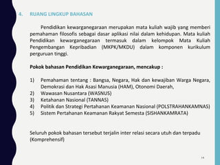 4. RUANG LINGKUP BAHASAN
Pendidikan kewarganegaraan merupakan mata kuliah wajib yang memberi
pemahaman filosofis sebagai dasar aplikasi nilai dalam kehidupan. Mata kuliah
Pendidikan kewarganegaraan termasuk dalam kelompok Mata Kuliah
Pengembangan Kepribadian (MKPK/MKDU) dalam komponen kurikulum
perguruan tinggi.
Pokok bahasan Pendidikan Kewarganegaraan, mencakup :
1) Pemahaman tentang : Bangsa, Negara, Hak dan kewajiban Warga Negara,
Demokrasi dan Hak Asasi Manusia (HAM), Otonomi Daerah,
2) Wawasan Nusantara (WASNUS)
3) Ketahanan Nasional (TANNAS)
4) Politik dan Strategi Pertahanan Keamanan Nasional (POLSTRAHANKAMNAS)
5) Sistem Pertahanan Keamanan Rakyat Semesta (SISHANKAMRATA)
Seluruh pokok bahasan tersebut terjalin inter relasi secara utuh dan terpadu
(Komprehensif)
14
 