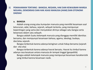 1) PEMAHAMAN TENTANG : BANGSA, NEGARA, HAK DAN KEWAJIBAN WARGA
NEGARA, DEMOKRASI DAN HAK ASASI MANUSIA (HAM) DAN OTONOMI
DAERAH
a. BANGSA
Adalah orang-orang atau kumpulan manusia yang memiliki kesamaan asal
keturunan, adat, bahasa, sejarah, wilayah tertentu, yang mempunyai
kepentingan yang sama dan menyatakan dirinya sebagai satu bangsa serta
berproses dalam satu wilayah.
Bangsa adalah Suatu kelompok manusia yang dianggap memiliki identitas
bersama, dan mempunyai kesamaan bahasa, agama, ideologi, budaya,
dan/atau sejarah.
Bangsa terbentuk karena adanya keinginan untuk hidup bersama (sejarah
dan cita-cita)
Bangsa terbentuk karena adanya hasrat bersatu. Hasrat itu timbul karena
adanya rasa kesatuan antara manusia dn tempat tinggal (geopolitik)
Bangsa adalah kelompok manusia yang mempunyai kesamaan karakteristik
yang timbul karena kesamaan nasib.
15
 