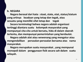 b. NEGARA
Negara berasal dari kata : staat, state, etat, status/statum
yang artinya keadaan yang tetap dan tegak, atau
sesuatu yang memiliki sifat tetap dan tegak
Secara terminologi bahwa negara adalah organisasi
tertinggi diantara suatu kelompok masyarakat yang
mempunyai cita-cita untuk bersatu, hidu di dalam daerah
tertentu, dan mempunyai pemerintahan yang berdaulat.
Negara adalah alat atau wewenang yang mengatur atau
mengendalikan persoalan-persoalan bersama atas nama
masyarakat.
Negara merupakan suatu masyarakat , yang mempunai
monopoli dalam penggunaan fisik secara sah dalam suatu
wilayah.
16
 