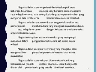 Negara adalah suatu organisasi dari sekelompok atau
beberapa kelompok manusia yang bersama-sama mendiami
satu wilayah tertentu dan mengakui adanya satu pemerintahan yang
mengurus tata tertib serta keselamatan manusia tersebut.
Negara adalah satu perserikatan yang melaksanakan satu
pemerintahan melalui hukum yang mengikat masyarakat dalam
satu wilayah tertentu dengan kekuasaan untuk memaksa
untuk ketertiban sosial.
Negara merupakan suatu masyarakat yang mempunyai
monopoli dalam penggunaan fisik secara sah dalam suatu
wilayah.
Negara adalah alat atau wewenang yang mengatur atau
mengendalikan persoalan-persoalan bersama atas nama
masyarakat.
Negara adalah suatu wilayah dipermukaan bumi yang
kekuasaannya (politik, militer, ekonomi, sosial budaya dll)
diatur oleh pemerintaha yang berada di wilayah tersebut. 17
 