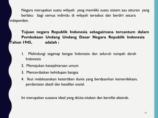 Negara merupakan suatu wilayah yang memiliki suatu sistem aau atturan yang
berlaku bagi semua individu di wilayah tersebut dan berdiri secara
independen.
Tujuan negara Republik Indonesia sebagaimana tercantum dalam
Pembukaan Undang Undang Dasar Negara Republik Indonesia
Tahun 1945, adalah :
1. Melindungi segenap bangsa Indonesia dan seluruh tumpah darah
Indonesia
2. Memajukan kesejahteraan umum
3. Mencerdaskan kehidupan bangsa
4. Ikut melaksanakan ketertiban dunia yang berdasarkan kemerdekaan,
perdamaian abadi dan keadilan sosial.
Ini merupakan suasana ideal yang dicita-citakan dan bersifat abstrak.
18
 