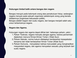Hubungan timbal balik antara bangsa dan negara
Bangsa merujuk pada kelompok orang atas persekutuan hidup, sedangkan
negara merujuk pada sebuah organisasi sekelompok orang yang berada
didalamnya (organisasi kekuasaan politik).
Bangsa adalah bagian dari suatu negara, dan bangsa menjadi salah satu
unsur terbentuknya negara.
Negara dan Agama.
Hubungan negara dan agama dapat dilihat dari beberapa paham, yakni :
1. Pahan Teokrasi, negara menyatu dengan agama, karena pemerintah
dijalankan menurut firman-firman Tuhan ( Kitab Suci)
2. Paham Sekuler, norma hukum ditetapkan berdasarkan kesepakatan
bersama dan tidak berdasarkan firman Tuhan (Kitab Suci)
3. Paham Komunis, menyatakan bahwa manusialah yang menghasilkan
masyarakat negara, dan agama merupakan sesuatu yang terpisah dari
suatu negara.
19
 
