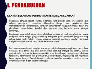 I. PENDAHULUAN
1. LATAR BELAKANG PENDIDIKAN KEWARGANEGARAAN
Perjalanan panjang sejarah bangsa Indonesia yang dimulai sejak era sebelum dan
selama penjajahan, kemudian dilanjutkan dengan era perebutan dan
mempertahankan kemerdekaan, pengisian kemerdekaan hingga kini masuk dalam era
globalisasi, menimbulkan kondisi dan tuntutan yang berbeda sesuai dengan
zamannya.
Perubahan peta politik dunia di era globalisasi dewasa ini telah menghadirkan suatu
kompetisi antar bangsa yang cenderung mengarah pada perebutan pengaruh yang
cukup ketat, baik global, regional maupun nasional. Akhirnya kondisi tersebut
menyebabkan perubahan pada situasi keamanan dunia.
Isu keamanan tradisional yang bernuansa geopolitik dan geostrategi, yaitu munculnya
kekuatan Blok Barat dan Blok Timur sudah tidak lagi menjadi isu sentral, namun
pada dekade terakhir ini keadaan semakin kompleks dengan meningkatnya aktivitas
terorisme, perampokan dan pembajakan, penyeludupan, imigrai gelap dan kejahatan
lintas negara lainnya. Bentuk-bentuk kejahatan tersebut semakin kompleks karena
dikendalikan oleh aktor-aktor berjaringan
2
 