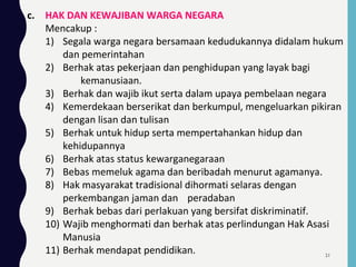 c. HAK DAN KEWAJIBAN WARGA NEGARA
Mencakup :
1) Segala warga negara bersamaan kedudukannya didalam hukum
dan pemerintahan
2) Berhak atas pekerjaan dan penghidupan yang layak bagi
kemanusiaan.
3) Berhak dan wajib ikut serta dalam upaya pembelaan negara
4) Kemerdekaan berserikat dan berkumpul, mengeluarkan pikiran
dengan lisan dan tulisan
5) Berhak untuk hidup serta mempertahankan hidup dan
kehidupannya
6) Berhak atas status kewarganegaraan
7) Bebas memeluk agama dan beribadah menurut agamanya.
8) Hak masyarakat tradisional dihormati selaras dengan
perkembangan jaman dan peradaban
9) Berhak bebas dari perlakuan yang bersifat diskriminatif.
10) Wajib menghormati dan berhak atas perlindungan Hak Asasi
Manusia
11) Berhak mendapat pendidikan. 21
 