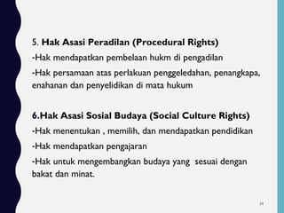 5. Hak Asasi Peradilan (Procedural Rights)
-Hak mendapatkan pembelaan hukm di pengadilan
-Hak persamaan atas perlakuan penggeledahan, penangkapa,
enahanan dan penyelidikan di mata hukum
6.Hak Asasi Sosial Budaya (Social Culture Rights)
-Hak menentukan , memilih, dan mendapatkan pendidikan
-Hak mendapatkan pengajaran
-Hak untuk mengembangkan budaya yang sesuai dengan
bakat dan minat.
24
 