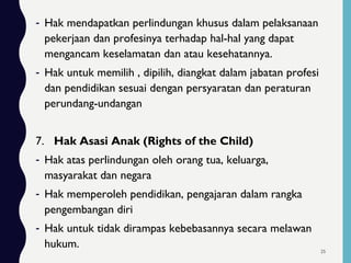 - Hak mendapatkan perlindungan khusus dalam pelaksanaan
pekerjaan dan profesinya terhadap hal-hal yang dapat
mengancam keselamatan dan atau kesehatannya.
- Hak untuk memilih , dipilih, diangkat dalam jabatan profesi
dan pendidikan sesuai dengan persyaratan dan peraturan
perundang-undangan
7. Hak Asasi Anak (Rights of the Child)
- Hak atas perlindungan oleh orang tua, keluarga,
masyarakat dan negara
- Hak memperoleh pendidikan, pengajaran dalam rangka
pengembangan diri
- Hak untuk tidak dirampas kebebasannya secara melawan
hukum. 25
 