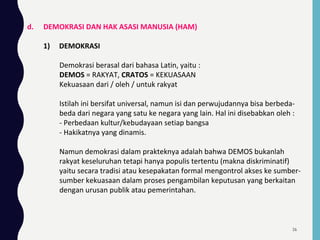 d. DEMOKRASI DAN HAK ASASI MANUSIA (HAM)
1) DEMOKRASI
Demokrasi berasal dari bahasa Latin, yaitu :
DEMOS = RAKYAT, CRATOS = KEKUASAAN
Kekuasaan dari / oleh / untuk rakyat
Istilah ini bersifat universal, namun isi dan perwujudannya bisa berbeda-
beda dari negara yang satu ke negara yang lain. Hal ini disebabkan oleh :
- Perbedaan kultur/kebudayaan setiap bangsa
- Hakikatnya yang dinamis.
Namun demokrasi dalam prakteknya adalah bahwa DEMOS bukanlah
rakyat keseluruhan tetapi hanya populis tertentu (makna diskriminatif)
yaitu secara tradisi atau kesepakatan formal mengontrol akses ke sumber-
sumber kekuasaan dalam proses pengambilan keputusan yang berkaitan
dengan urusan publik atau pemerintahan.
26
 
