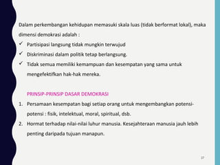 Dalam perkembangan kehidupan memasuki skala luas (tidak berformat lokal), maka
dimensi demokrasi adalah :
 Partisipasi langsung tidak mungkin terwujud
 Diskriminasi dalam politik tetap berlangsung.
 Tidak semua memiliki kemampuan dan kesempatan yang sama untuk
mengefektifkan hak-hak mereka.
PRINSIP-PRINSIP DASAR DEMOKRASI
1. Persamaan kesempatan bagi setiap orang untuk mengembangkan potensi-
potensi : fisik, intelektual, moral, spiritual, dsb.
2. Hormat terhadap nilai-nilai luhur manusia. Kesejahteraan manusia jauh lebih
penting daripada tujuan manapun.
27
 