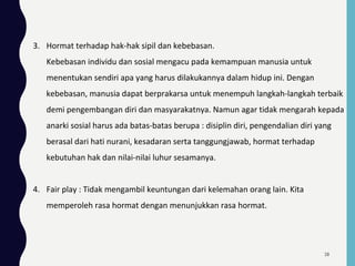 3. Hormat terhadap hak-hak sipil dan kebebasan.
Kebebasan individu dan sosial mengacu pada kemampuan manusia untuk
menentukan sendiri apa yang harus dilakukannya dalam hidup ini. Dengan
kebebasan, manusia dapat berprakarsa untuk menempuh langkah-langkah terbaik
demi pengembangan diri dan masyarakatnya. Namun agar tidak mengarah kepada
anarki sosial harus ada batas-batas berupa : disiplin diri, pengendalian diri yang
berasal dari hati nurani, kesadaran serta tanggungjawab, hormat terhadap
kebutuhan hak dan nilai-nilai luhur sesamanya.
4. Fair play : Tidak mengambil keuntungan dari kelemahan orang lain. Kita
memperoleh rasa hormat dengan menunjukkan rasa hormat.
28
 