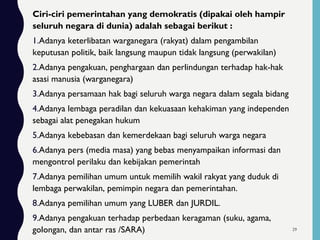 Ciri-ciri pemerintahan yang demokratis (dipakai oleh hampir
seluruh negara di dunia) adalah sebagai berikut :
1.Adanya keterlibatan warganegara (rakyat) dalam pengambilan
keputusan politik, baik langsung maupun tidak langsung (perwakilan)
2.Adanya pengakuan, penghargaan dan perlindungan terhadap hak-hak
asasi manusia (warganegara)
3.Adanya persamaan hak bagi seluruh warga negara dalam segala bidang
4.Adanya lembaga peradilan dan kekuasaan kehakiman yang independen
sebagai alat penegakan hukum
5.Adanya kebebasan dan kemerdekaan bagi seluruh warga negara
6.Adanya pers (media masa) yang bebas menyampaikan informasi dan
mengontrol perilaku dan kebijakan pemerintah
7.Adanya pemilihan umum untuk memilih wakil rakyat yang duduk di
lembaga perwakilan, pemimpin negara dan pemerintahan.
8.Adanya pemilihan umum yang LUBER dan JURDIL.
9.Adanya pengakuan terhadap perbedaan keragaman (suku, agama,
golongan, dan antar ras /SARA) 29
 