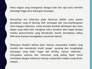 lintas negara yang terorganisir dengan baik dan rapi serta memiliki
teknologi tinggi serta dukungan keuangan.
Munculnya era reformasi pada dasarnya adalah suatu proses
perubahan yang di dorong oleh semangat dan cita-cita/keinginan
luhur bangsa Indonesia untuk menata kembali kehidupan dan masa
depan yang lebih baik. Keinginan luhur tersebut akan dapat dicapai
melalui pemerintahan yang demokratis, bersih, berwibawa, bebas
KKN serta mampu menegakkan supremasi hukum.
Walaupun disadari bahwa jalan menuju masyarakat madani yang
mandiri dan demokratis masih sangat panjang dan menghadapi
tantangan yang tidak ringan dan berliku, namun reformasi
merupakan wahana dan instrumen yang paling tepat untuk
membawa bangsa Indonesia menuju masyarakat madani yang dicita-
citakan.
3
 