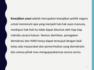 Kewajiban asasi adalah merupakan kewajiban politik negara
untuk memenuhi apa yang menjadi hak-hak asasi manusia,
meskipun hak-hak itu tidak dapat dituntut oleh tiap-tiap
individu secara hukum. Namun demikian, penegakan
demokrasi dan HAM hanya dapat terwujud dengan baik
kalau ada masyarakat dan pemerintahan yang demokratis
dan semua pihak mau mengupayakannya secara serius.
31
 