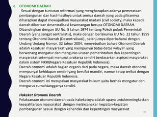 e. OTONOMI DAERAH
Sesuai dengan tuntutan reformasi yang mengharapkan adanya pemerataan
pembangunan dan hasil-hasilnya untuk semua daerah yang pada gilirannya
diharapkan dapat mewujudkan masyarakat madani (civil society) maka kepada
daerah diberikan desentralisasi kewenangan berupa OTONOMI DAERAH.
Dibandingkan dengan UU No. 5 tahun 1974 tentang Pokok pokok Pemerintah
Daerah (yang sangat sentralistis), maka dengan berlakunya UU No. 22 tahun 1999
tentang Otonomi Daerah (Desentralisasi) , selanjutnya diperbaharui dengan
Undang Undang Nomor. 32 tahun 2004, menyebutkan bahwa Otonomi Daerah
adalah kesatuan masyarakat yang mempunyai batas-batas wilayah yang
berwenang mengatur dan mengurus urusan pemerintahan dan kepentingan
masyarakat setempat menurut prakarsa sendiri berdasarkan aspirasi masyarakat
dalam sistem NKRI(Negara Kesatuan Republik Indonesia).
Daerah otonomi adalah bagian organis dari pada negara, maka daerah otonomi
mempunyai kehidupan sendiri yang bersifat mandiri, namun tetap terikat dengan
Negara Kesatuan Republik Indonesia.
Daerah otonomi ini merupakan masyarakat hukum yaitu berhak mengatur dan
mengurus rumahtangganya sendiri.
Hakekat Otonomi Daerah
Pelaksanaan otonomi daerah pada hakekatnya adalah upaya untukmeningkatkan
kesejahteraan masyarakat dengan melaksanakan kegiatan-kegiatan
pembangunan sesuai dengan kehendak dan kepentingan masyarakat.
33
 