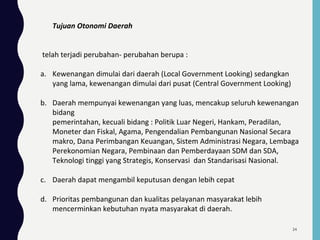 Tujuan Otonomi Daerah
telah terjadi perubahan- perubahan berupa :
a. Kewenangan dimulai dari daerah (Local Government Looking) sedangkan
yang lama, kewenangan dimulai dari pusat (Central Government Looking)
b. Daerah mempunyai kewenangan yang luas, mencakup seluruh kewenangan
bidang
pemerintahan, kecuali bidang : Politik Luar Negeri, Hankam, Peradilan,
Moneter dan Fiskal, Agama, Pengendalian Pembangunan Nasional Secara
makro, Dana Perimbangan Keuangan, Sistem Administrasi Negara, Lembaga
Perekonomian Negara, Pembinaan dan Pemberdayaan SDM dan SDA,
Teknologi tinggi yang Strategis, Konservasi dan Standarisasi Nasional.
c. Daerah dapat mengambil keputusan dengan lebih cepat
d. Prioritas pembangunan dan kualitas pelayanan masyarakat lebih
mencerminkan kebutuhan nyata masyarakat di daerah.
34
 