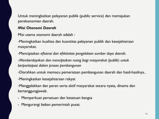 Untuk meningkatkan pelayanan publik (public service) dan memajukan
perekonomian daerah.
Misi Otonomi Daerah
Misi utama otonomi daerah adalah :
-Meningkatkan kualitas dan kuantitas pelayanan publik dan kesejahteraan
masyarakat.
-Menciptakan efisiensi dan efektivitas pengelolaan sumber daya daerah.
-Memberdayakan dan menciptakan ruang bagi masyarakat (publik) untuk
berpartisipasi dalam proses pembangunan
-Diarahkan untuk memacu pemerataan pembangunan daerah dan hasil-hasilnya..
-Meningkatkan kesejahteraan rakyat
-Menggalakkan dan peran serta aktif masyarakat secara nyata, dinams dan
bertanggungjawab.
- Memperkuat persatuan dan kesatuan bangsa
- Mengurangi beban pemerintah pusat.
35
 