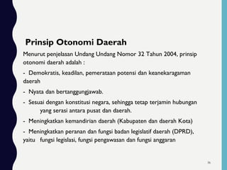 Prinsip Otonomi Daerah
Menurut penjelasan Undang Undang Nomor 32 Tahun 2004, prinsip
otonomi daerah adalah :
- Demokratis, keadilan, pemerataan potensi dan keanekaragaman
daerah
- Nyata dan bertanggungjawab.
- Sesuai dengan konstitusi negara, sehingga tetap terjamin hubungan
yang serasi antara pusat dan daerah.
- Meningkatkan kemandirian daerah (Kabupaten dan daerah Kota)
- Meningkatkan peranan dan fungsi badan legislatif daerah (DPRD),
yaitu fungsi legislasi, fungsi pengawasan dan fungsi anggaran
36
 