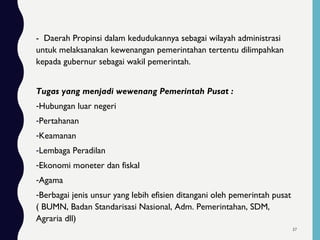 - Daerah Propinsi dalam kedudukannya sebagai wilayah administrasi
untuk melaksanakan kewenangan pemerintahan tertentu dilimpahkan
kepada gubernur sebagai wakil pemerintah.
Tugas yang menjadi wewenang Pemerintah Pusat :
-Hubungan luar negeri
-Pertahanan
-Keamanan
-Lembaga Peradilan
-Ekonomi moneter dan fiskal
-Agama
-Berbagai jenis unsur yang lebih efisien ditangani oleh pemerintah pusat
( BUMN, Badan Standarisasi Nasional, Adm. Pemerintahan, SDM,
Agraria dll)
37
 