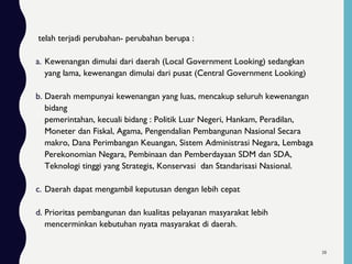 telah terjadi perubahan- perubahan berupa :
a. Kewenangan dimulai dari daerah (Local Government Looking) sedangkan
yang lama, kewenangan dimulai dari pusat (Central Government Looking)
b. Daerah mempunyai kewenangan yang luas, mencakup seluruh kewenangan
bidang
pemerintahan, kecuali bidang : Politik Luar Negeri, Hankam, Peradilan,
Moneter dan Fiskal, Agama, Pengendalian Pembangunan Nasional Secara
makro, Dana Perimbangan Keuangan, Sistem Administrasi Negara, Lembaga
Perekonomian Negara, Pembinaan dan Pemberdayaan SDM dan SDA,
Teknologi tinggi yang Strategis, Konservasi dan Standarisasi Nasional.
c. Daerah dapat mengambil keputusan dengan lebih cepat
d. Prioritas pembangunan dan kualitas pelayanan masyarakat lebih
mencerminkan kebutuhan nyata masyarakat di daerah.
38
 