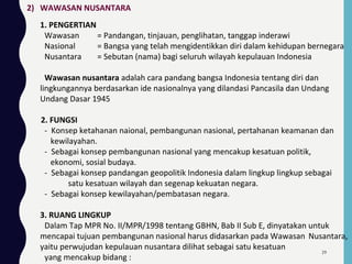 2) WAWASAN NUSANTARA
1. PENGERTIAN
Wawasan = Pandangan, tinjauan, penglihatan, tanggap inderawi
Nasional = Bangsa yang telah mengidentikkan diri dalam kehidupan bernegara
Nusantara = Sebutan (nama) bagi seluruh wilayah kepulauan Indonesia
Wawasan nusantara adalah cara pandang bangsa Indonesia tentang diri dan
lingkungannya berdasarkan ide nasionalnya yang dilandasi Pancasila dan Undang
Undang Dasar 1945
2. FUNGSI
- Konsep ketahanan naional, pembangunan nasional, pertahanan keamanan dan
kewilayahan.
- Sebagai konsep pembangunan nasional yang mencakup kesatuan politik,
ekonomi, sosial budaya.
- Sebagai konsep pandangan geopolitik Indonesia dalam lingkup lingkup sebagai
satu kesatuan wilayah dan segenap kekuatan negara.
- Sebagai konsep kewilayahan/pembatasan negara.
3. RUANG LINGKUP
Dalam Tap MPR No. II/MPR/1998 tentang GBHN, Bab II Sub E, dinyatakan untuk
mencapai tujuan pembangunan nasional harus didasarkan pada Wawasan Nusantara,
yaitu perwujudan kepulauan nusantara dilihat sebagai satu kesatuan
yang mencakup bidang :
39
 