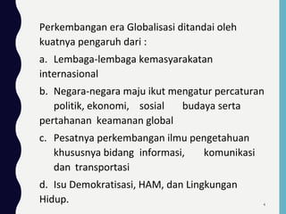 Perkembangan era Globalisasi ditandai oleh
kuatnya pengaruh dari :
a. Lembaga-lembaga kemasyarakatan
internasional
b. Negara-negara maju ikut mengatur percaturan
politik, ekonomi, sosial budaya serta
pertahanan keamanan global
c. Pesatnya perkembangan ilmu pengetahuan
khususnya bidang informasi, komunikasi
dan transportasi
d. Isu Demokratisasi, HAM, dan Lingkungan
Hidup. 4
 
