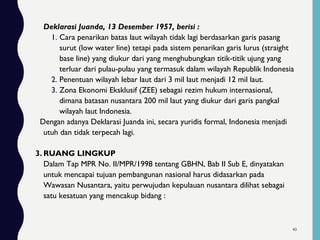 Deklarasi Juanda, 13 Desember 1957, berisi :
1. Cara penarikan batas laut wilayah tidak lagi berdasarkan garis pasang
surut (low water line) tetapi pada sistem penarikan garis lurus (straight
base line) yang diukur dari yang menghubungkan titik-titik ujung yang
terluar dari pulau-pulau yang termasuk dalam wilayah Republik Indonesia
2. Penentuan wilayah lebar laut dari 3 mil laut menjadi 12 mil laut.
3. Zona Ekonomi Eksklusif (ZEE) sebagai rezim hukum internasional,
dimana batasan nusantara 200 mil laut yang diukur dari garis pangkal
wilayah laut Indonesia.
Dengan adanya Deklarasi Juanda ini, secara yuridis formal, Indonesia menjadi
utuh dan tidak terpecah lagi.
3. RUANG LINGKUP
Dalam Tap MPR No. II/MPR/1998 tentang GBHN, Bab II Sub E, dinyatakan
untuk mencapai tujuan pembangunan nasional harus didasarkan pada
Wawasan Nusantara, yaitu perwujudan kepulauan nusantara dilihat sebagai
satu kesatuan yang mencakup bidang :
40
 