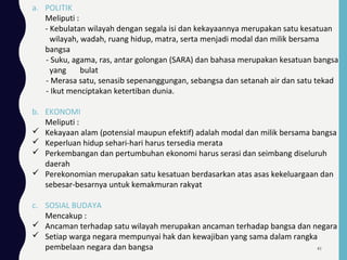 a. POLITIK
Meliputi :
- Kebulatan wilayah dengan segala isi dan kekayaannya merupakan satu kesatuan
wilayah, wadah, ruang hidup, matra, serta menjadi modal dan milik bersama
bangsa
- Suku, agama, ras, antar golongan (SARA) dan bahasa merupakan kesatuan bangsa
yang bulat
- Merasa satu, senasib sepenanggungan, sebangsa dan setanah air dan satu tekad
- Ikut menciptakan ketertiban dunia.
b. EKONOMI
Meliputi :
 Kekayaan alam (potensial maupun efektif) adalah modal dan milik bersama bangsa
 Keperluan hidup sehari-hari harus tersedia merata
 Perkembangan dan pertumbuhan ekonomi harus serasi dan seimbang diseluruh
daerah
 Perekonomian merupakan satu kesatuan berdasarkan atas asas kekeluargaan dan
sebesar-besarnya untuk kemakmuran rakyat
c. SOSIAL BUDAYA
Mencakup :
 Ancaman terhadap satu wilayah merupakan ancaman terhadap bangsa dan negara
 Setiap warga negara mempunyai hak dan kewajiban yang sama dalam rangka
pembelaan negara dan bangsa 41
 