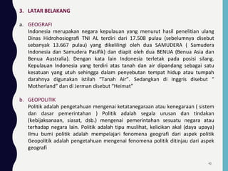 3. LATAR BELAKANG
a. GEOGRAFI
Indonesia merupakan negara kepulauan yang menurut hasil penelitian ulang
Dinas Hidrohosiografi TNI AL terdiri dari 17.508 pulau (sebelumnya disebut
sebanyak 13.667 pulau) yang dikelilingi oleh dua SAMUDERA ( Samudera
Indonesia dan Samudera Pasifik) dan diapit oleh dua BENUA (Benua Asia dan
Benua Australia). Dengan kata lain Indonesia terletak pada posisi silang.
Kepulauan Indonesia yang terdiri atas tanah dan air dipandang sebagai satu
kesatuan yang utuh sehingga dalam penyebutan tempat hidup atau tumpah
darahnya digunakan istilah “Tanah Air”. Sedangkan di Inggris disebut “
Motherland” dan di Jerman disebut “Heimat”
b. GEOPOLITIK
Politik adalah pengetahuan mengenai ketatanegaraan atau kenegaraan ( sistem
dan dasar pemerintahan ) Politik adalah segala urusan dan tindakan
(kebijaksanaan, siasat, dsb.) mengenai pemerintahan sesuatu negara atau
terhadap negara lain. Politik adalah tipu muslihat, kelicikan akal (daya upaya)
Ilmu bumi politik adalah mempelajari fenomena geografi dari aspek politik
Geopolitik adalah pengetahuan mengenai fenomena politik ditinjau dari aspek
geografi
42
 