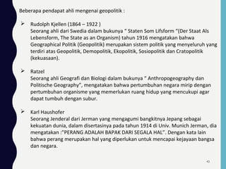 Beberapa pendapat ahli mengenai geopolitik :
 Rudolph Kjellen (1864 – 1922 )
Seorang ahli dari Swedia dalam bukunya “ Staten Som Lifsform “(Der Staat Als
Lebensform, The State as an Organism) tahun 1916 mengatakan bahwa
Geographical Politik (Geopolitik) merupakan sistem politik yang menyeluruh yang
terdiri atas Geopolitik, Demopolitik, Ekopolitik, Sosiopolitik dan Cratopolitik
(kekuasaan).
 Ratzel
Seorang ahli Geografi dan Biologi dalam bukunya “ Anthropogeography dan
Politische Geography”, mengatakan bahwa pertumbuhan negara mirip dengan
pertumbuhan organisme yang memerlukan ruang hidup yang mencukupi agar
dapat tumbuh dengan subur.
 Karl Haushofer
Seorang Jenderal dari Jerman yang mengagumi bangkitnya Jepang sebagai
kekuatan dunia, dalam disertasinya pada tahun 1914 di Univ. Munich Jerman, dia
mengatakan :”PERANG ADALAH BAPAK DARI SEGALA HAL”. Dengan kata lain
bahwa perang merupakan hal yang diperlukan untuk mencapai kejayaan bangsa
dan negara.
43
 