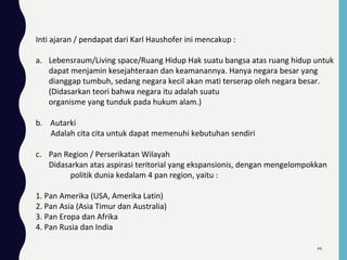 Inti ajaran / pendapat dari Karl Haushofer ini mencakup :
a. Lebensraum/Living space/Ruang Hidup Hak suatu bangsa atas ruang hidup untuk
dapat menjamin kesejahteraan dan keamanannya. Hanya negara besar yang
dianggap tumbuh, sedang negara kecil akan mati terserap oleh negara besar.
(Didasarkan teori bahwa negara itu adalah suatu
organisme yang tunduk pada hukum alam.)
b. Autarki
Adalah cita cita untuk dapat memenuhi kebutuhan sendiri
c. Pan Region / Perserikatan Wilayah
Didasarkan atas aspirasi teritorial yang ekspansionis, dengan mengelompokkan
politik dunia kedalam 4 pan region, yaitu :
1. Pan Amerika (USA, Amerika Latin)
2. Pan Asia (Asia Timur dan Australia)
3. Pan Eropa dan Afrika
4. Pan Rusia dan India
44
 